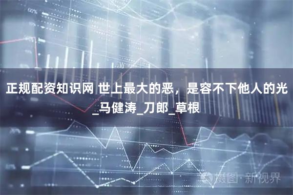 正规配资知识网 世上最大的恶，是容不下他人的光_马健涛_刀郎_草根