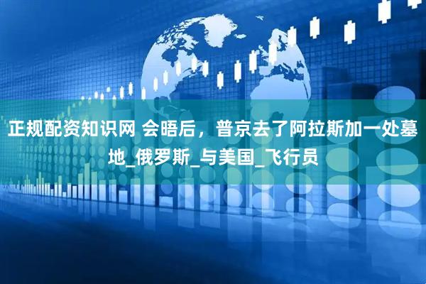正规配资知识网 会晤后，普京去了阿拉斯加一处墓地_俄罗斯_与美国_飞行员