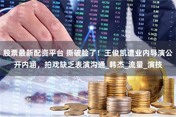 股票最新配资平台 撕破脸了！王俊凯遭业内导演公开内涵，拍戏缺乏表演沟通_韩杰_流量_演技