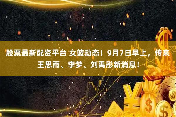 股票最新配资平台 女篮动态！9月7日早上，传来王思雨、李梦、刘禹彤新消息！