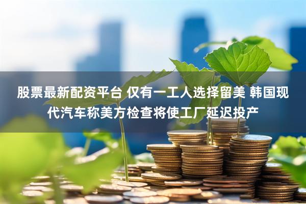 股票最新配资平台 仅有一工人选择留美 韩国现代汽车称美方检查将使工厂延迟投产