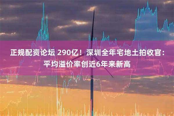 正规配资论坛 290亿！深圳全年宅地土拍收官：平均溢价率创近6年来新高