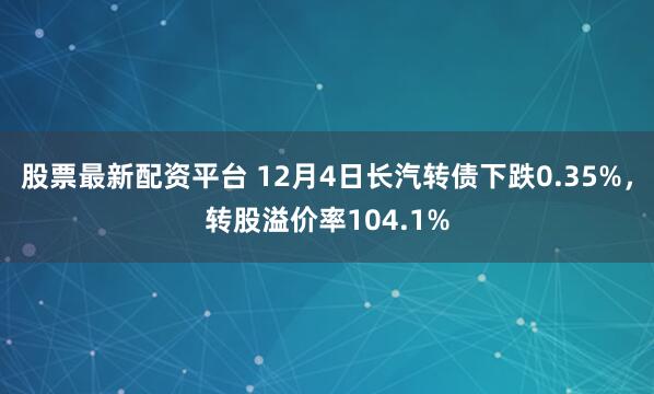 股票最新配资平台 12月4日长汽转债下跌0.35%，转股溢价率104.1%