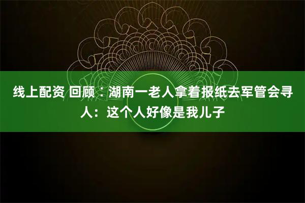 线上配资 回顾∶湖南一老人拿着报纸去军管会寻人：这个人好像是我儿子